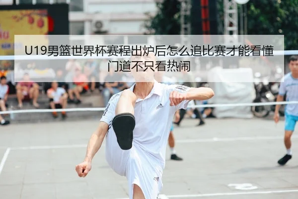 U19男篮世界杯赛程出炉后怎么追比赛才能看懂门道不只看热闹